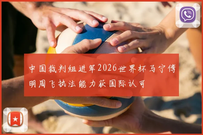 中国裁判组进军2026世界杯马宁傅明周飞执法能力获国际认可