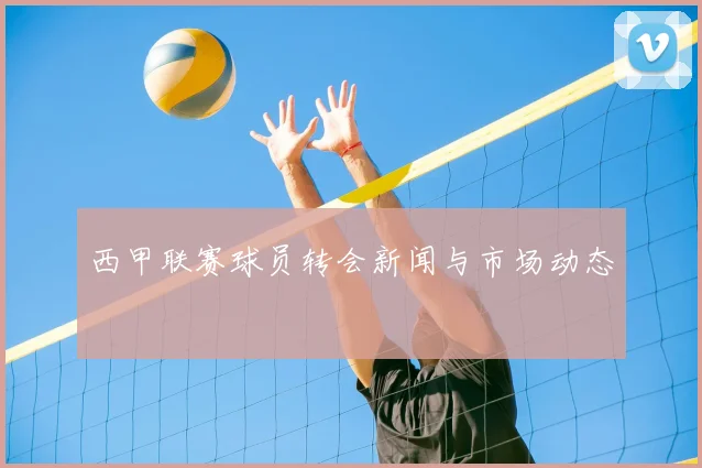 西甲联赛球员转会新闻与市场动态