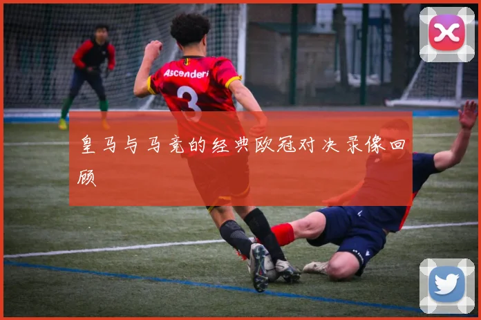 皇马与马竞的经典欧冠对决录像回顾