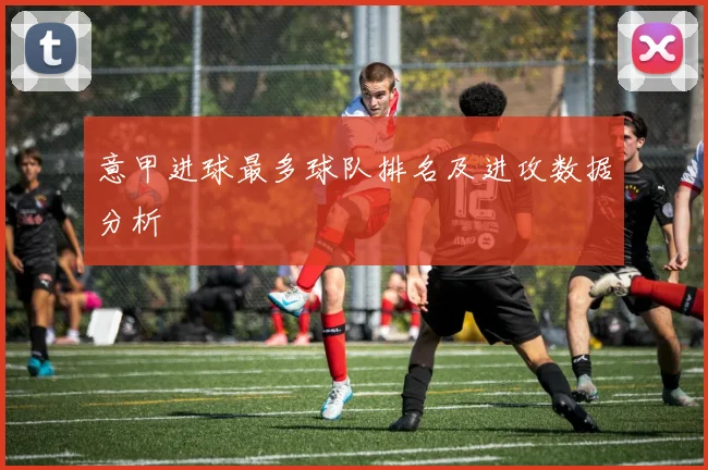 意甲进球最多球队排名及进攻数据分析