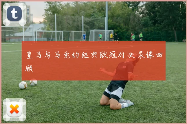 皇马与马竞的经典欧冠对决录像回顾