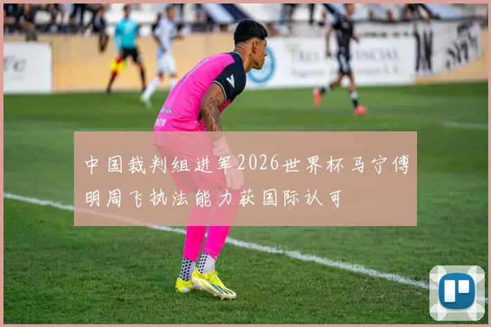 中国裁判组进军2026世界杯马宁傅明周飞执法能力获国际认可